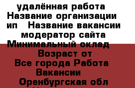 удалённая работа › Название организации ­ ип › Название вакансии ­ модератор сайта › Минимальный оклад ­ 39 500 › Возраст от ­ 18 - Все города Работа » Вакансии   . Оренбургская обл.,Новотроицк г.